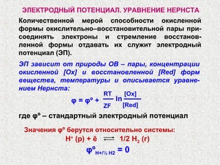 ЭЛЕКТРОДНЫЙ ПОТЕНЦИАЛ. УРАВНЕНИЕ НЕРНСТА
Количественной мерой способности окисленной
формы окислительно–восстановительной пары при-
соединять электроны и стремление восстанов-
ленной формы отдавать их служит электродный
потенциал (ЭП).
ЭП зависит от природы ОВ – пары, концентрации
окисленной [Ox] и восстановленной [Red] форм
вещества, температуры и описывается уравне-
нием Нернста:
Н+
(p) + ē 1/2 Н2 (г)
ZF
φ = φº +
[Ox]RT
[Red]
ln
где φº – стандартный электродный потенциал
Значения φº берутся относительно системы:
φºН+/½ Н2 = 0
 