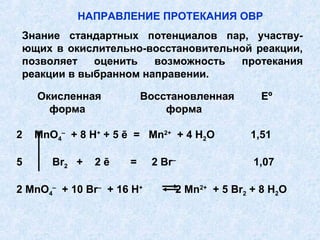 Окисленная Восстановленная Eº
форма форма
2 MnO4
–
+ 8 H+
+ 5 ē = Mn2+
+ 4 H2O 1,51
5 Br2 + 2 ē = 2 Br–
1,07
2 MnO4
–
+ 10 Br–
+ 16 H+
2 Mn2+
+ 5 Br2 + 8 H2O
НАПРАВЛЕНИЕ ПРОТЕКАНИЯ ОВР
Знание стандартных потенциалов пар, участву-
ющих в окислительно-восстановительной реакции,
позволяет оценить возможность протекания
реакции в выбранном направении.
 