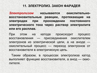 11. ЭЛЕКТРОЛИЗ. ЗАКОН ФАРАДЕЯ
Электролизом называются окислительно-
восстановительные реакции, протекающие на
электродах при прохождении постоянного
электрического тока через раствор электролита
или его расплав.
При этом на катоде происходит процесс
восстановления — присоединения окислителем
электронов из электрической цепи, а на аноде —
окислительный процесс — переход электронов от
восстановителя в электрическую цепь.
Таким образом, в процессах электролиза катод
выполняет функцию восстановителя, а анод — окис-
лителя.
 