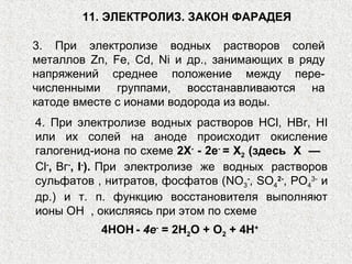 3. При электролизе водных растворов солей
металлов Zn, Fe, Сd, Ni и др., занимающих в ряду
напряжений среднее положение между пере-
численными группами, восстанавливаются на
катоде вместе с ионами водорода из воды.
11. ЭЛЕКТРОЛИЗ. ЗАКОН ФАРАДЕЯ
4. При электролизе водных растворов НСl, HBr, HI
или их солей на аноде происходит окисление
галогенид-иона по схеме 2Х-
- 2е-
= Х2 (здесь X —
Сl-
, Вг-
, I-
). При электролизе же водных растворов
сульфатов , нитратов, фосфатов (NO3
-
, SO4
2-
, PО4
3-
и
др.) и т. п. функцию восстановителя выполняют
ионы ОН , окисляясь при этом по схеме
4НОН - 4е-
= 2Н2О + О2 + 4Н+
 