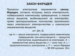 ЗАКОН ФАРАДЕЯ
Процессы электролиза подчиняются закону.
Фарадея, согласно которому масса электролита,
подвергшаяся химическому превращению, а также
массы веществ, выделившиеся на электродах,
прямо пропорциональны количеству протекшего
через электролит электричества и химическим
эквивалентам веществ:
где m — масса электролита, подвергшаяся химическому
превращению, или масса веществ — продуктов
электролиза, выделившихся на электродах; Э —
эквивалентная масса вещества; I — сила тока, A; t —
продолжительность электролиза, с; F — число Фарадея
— 96 500 кулонов (Кл).
т= ЭIt / Е,
 