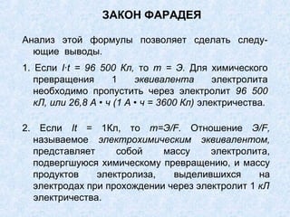 ЗАКОН ФАРАДЕЯ
Анализ этой формулы позволяет сделать следу-
ющие выводы.
1. Если I∙t = 96 500 Кл, то т = Э. Для химического
превращения 1 эквивалента электролита
необходимо пропустить через электролит 96 500
кЛ, или 26,8 А • ч (1 А • ч = 3600 Кл) электричества.
2. Если It = 1Кл, то m=Э/F. Отношение Э/F,
называемое электрохимическим эквивалентом,
представляет собой массу электролита,
подвергшуюся химическому превращению, и массу
продуктов электролиза, выделившихся на
электродах при прохождении через электролит 1 кЛ
электричества.
 