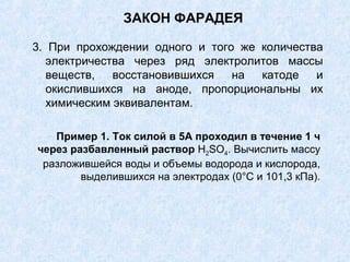ЗАКОН ФАРАДЕЯ
3. При прохождении одного и того же количества
электричества через ряд электролитов массы
веществ, восстановившихся на катоде и
окислившихся на аноде, пропорциональны их
химическим эквивалентам.
Пример 1. Ток силой в 5А проходил в течение 1 ч
через разбавленный раствор Н2SО4. Вычислить массу
разложившейся воды и объемы водорода и кислорода,
выделившихся на электродах (0°С и 101,3 кПа).
 