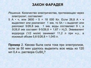 ЗАКОН ФАРАДЕЯ
Решение. Количество электричества, протекающее через
электролит, составляет
5 А • ч, или 3600 • 5 = 18 000 Кл. Если 26,8 А • ч
выделяют или разлагают 1 экв, то 5А • ч выделят или
разложат 5/26,8 экв. 1 экв. воды составляет 9 г, а
5/26,8 экв составят 9∙5/26,8 = 1,67 г Н2О. Эквивалент
водорода (1/2 моля) занимает 11,2 л при н.у., а
искомый объем 5,6∙5/26,8 = 1,045 л.
Пример 2. Какова была сила тока при электролизе,
если за 50 мин удалось выделить всю медь из 120
мл 0,4 н. раствора CuS04?
 