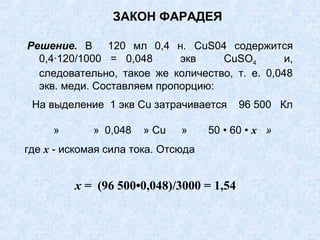 ЗАКОН ФАРАДЕЯ
Решение. В 120 мл 0,4 н. CuS04 содержится
0,4∙120/1000 = 0,048 экв CuSО4 и,
следовательно, такое же количество, т. е. 0,048
экв. меди. Составляем пропорцию:
На выделение 1 экв Сu затрачивается 96 500 Кл
» » 0,048 » Сu » 50 • 60 • х »
где х - искомая сила тока. Отсюда
х = (96 500•0,048)/3000 = 1,54
 