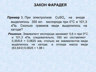 ЗАКОН ФАРАДЕЯ
Пример 3. При электролизе CuSО4 на аноде
выделилось 350 мл кислорода при 0°С и 101,3
кПа. Сколько граммов меди выделилось на
катоде?
Решение. Эквивалент кислорода занимает 5,6 л при 0°С
и 101,3 кПа, следовательно, 350 мл составляют
0,35/6,6 = 0,0625 экв, столько же эквивалентов меди
выделилось на катоде, а отсюда масса меди
(63,54/2)∙0,0625 = 1,98 г.
 