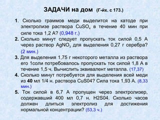 ЗАДАЧИ на дом (Г-йх. с 173.)
1. Сколько граммов меди выделится на катоде при
электролизе раствора CuSО4 в течение 40 мин при
силе тока 1,2 А? (0,948 г.)
2. Сколько минут следует пропускать ток силой 0,5 А
через раствор AgNО3 для выделения 0,27 г серебра?
(2 мин.)
3. Для выделения 1,75 г некоторого металла из раствора
его 1соли потребовалось пропускать ток силой 1,8 А в
течение 1,5 ч. Вычислить эквивалент металла. (17,37)
4. Сколько минут потребуется для выделения всей меди
из 40 мл 1/4 н. раствора CuS04? Сила тока 1,93 А. (8,33
мин.)
5. Ток силой в 6,7 А пропущен через электролизер,
содержавший 400 мл 0,7 н. H2S04. Сколько часов
должен длиться электролиз для достижения
нормальной концентрации? (53,3 ч.)
 