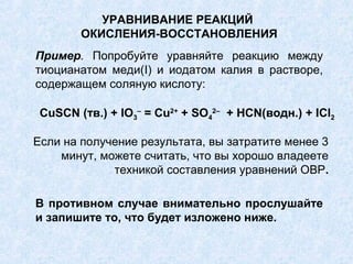 УРАВНИВАНИЕ РЕАКЦИЙ
ОКИСЛЕНИЯ-ВОССТАНОВЛЕНИЯ
Если на получение результата, вы затратите менее 3
минут, можете считать, что вы хорошо владеете
техникой составления уравнений ОВР.
Пример. Попробуйте уравняйте реакцию между
тиоцианатом меди(I) и иодатом калия в растворе,
содержащем соляную кислоту:
CuSCN (тв.) + IO3
–
= Cu2+
+ SO4
2–
+ HCN(водн.) + ICl2
В противном случае внимательно прослушайте
и запишите то, что будет изложено ниже.
 