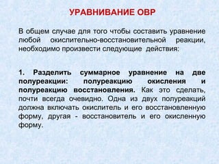 В общем случае для того чтобы составить уравнение
любой окислительно-восстановительной реакции,
необходимо произвести следующие действия:
УРАВНИВАНИЕ ОВР
1. Разделить суммарное уравнение на две
полуреакции: полуреакцию окисления и
полуреакцию восстановления. Как это сделать,
почти всегда очевидно. Одна из двух полуреакций
должна включать окислитель и его восстановленную
форму, другая - восстановитель и его окисленную
форму.
 