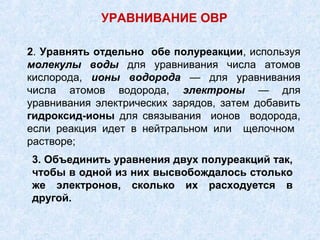 2. Уравнять отдельно обе полуреакции, используя
молекулы воды для уравнивания числа атомов
кислорода, ионы водорода — для уравнивания
числа атомов водорода, электроны — для
уравнивания электрических зарядов, затем добавить
гидроксид-ионы для связывания ионов водорода,
если реакция идет в нейтральном или щелочном
растворе;
3. Объединить уравнения двух полуреакций так,
чтобы в одной из них высвобождалось столько
же электронов, сколько их расходуется в
другой.
УРАВНИВАНИЕ ОВР
 