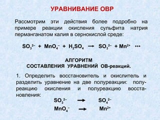 Рассмотрим эти действия более подробно на
примере реакции окисления сульфита натрия
перманганатом калия в сернокислой среде:
АЛГОРИТМ
СОСТАВЛЕНИЯ УРАВНЕНИЙ ОВ-реакций.
SO3
2–
+ MnO4
–
+ H2SO4 SO3
2–
+ Mn2+
•••
1. Определить восстановитель и окислитель и
разделить уравнение на две полуреакции: полу-
реакцию окисления и полуреакцию восста-
новления:
SO3
2–
SO4
2–
MnO4
–
Mn2+
УРАВНИВАНИЕ ОВР
 