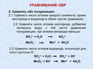 2. Уравнять обе полуреакции:
2.1 Уравнять число атомов каждого элемента, кроме
кислорода и водорода в обеих частях уравнения;
2.2 Уравнять число атомов кислорода, добавляя
молекулы воды к той части уравнения
полуреакции, где атомов килорода меньше:
SO3
2–
+ Н2
О SO4
2–
MnO4
–
Mn2+
+ 4Н2
О
2.3 Уравнять число атомов водорода, используя для
этого протоны Н+
:
SO3
2–
+ Н2
О SO4
2–
+ 2Н+
MnO4
–
+ 8Н+
Mn2+
+ 4Н2
О
УРАВНИВАНИЕ ОВР
 