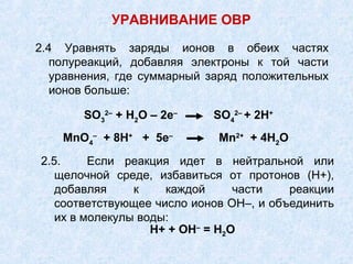 2.4 Уравнять заряды ионов в обеих частях
полуреакций, добавляя электроны к той части
уравнения, где суммарный заряд положительных
ионов больше:
УРАВНИВАНИЕ ОВР
SO3
2–
+ Н2
О – 2е–
SO4
2–
+ 2Н+
MnO4
–
+ 8Н+
+ 5е–
Mn2+
+ 4Н2
О
2.5. Если реакция идет в нейтральной или
щелочной среде, избавиться от протонов (Н+),
добавляя к каждой части реакции
соответствующее число ионов ОН–, и объединить
их в молекулы воды:
Н+ + ОН–
= Н2О
 