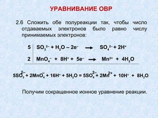 2.6 Сложить обе полуреакции так, чтобы число
отдаваемых электронов было равно числу
принимаемых электронов:
УРАВНИВАНИЕ ОВР
5 SO3
2–
+ Н2
О – 2е–
SO4
2–
+ 2Н+
2 MnO4
–
+ 8Н+
+ 5е–
Mn2+
+ 4Н2
О
5SO3 + 2MnO4 + 16Н+
+ 5Н2О = 5SO4 + 2Mn + 10Н+
+ 8Н2О
2– – 2– 2+
Получим сокращенное ионное уравнение реакции.
 