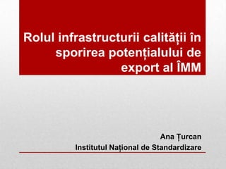 Rolul infrastructurii calităţii în
sporirea potenţialului de
export al ÎMM
Ana Ţurcan
Institutul Naţional de Standardizare
 