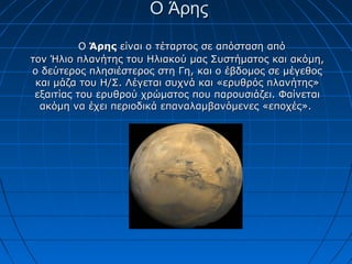 Ο ΆρηςΟ Άρης
ΟΟ ΆρηςΆρης είναι ο τέταρτος σε απόσταση απόείναι ο τέταρτος σε απόσταση από
τον Ήλιο πλανήτης του Ηλιακού μας Συστήματος και ακόμη,τον Ήλιο πλανήτης του Ηλιακού μας Συστήματος και ακόμη,
ο δεύτερος πλησιέστερος στη Γη, και ο έβδομος σε μέγεθοςο δεύτερος πλησιέστερος στη Γη, και ο έβδομος σε μέγεθος
και μάζα του Η/Σ. Λέγεται συχνά και «ερυθρός πλανήτης»και μάζα του Η/Σ. Λέγεται συχνά και «ερυθρός πλανήτης»
εξαιτίας του ερυθρού χρώματος που παρουσιάζει. Φαίνεταιεξαιτίας του ερυθρού χρώματος που παρουσιάζει. Φαίνεται
ακόμη να έχει περιοδικά επαναλαμβανόμενες «εποχές».ακόμη να έχει περιοδικά επαναλαμβανόμενες «εποχές».
 