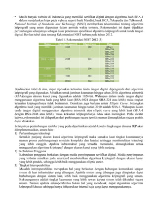 • Masih banyak website di Indonesia yang memiliki sertifikat digital dengan algoritma hash SHA-1
dalam menjalankan https pada webnya seperti bank Mandiri, bank BCA, Tokopedia dan Telkomsel.
National Institute of Standards and Technology (NIST) memberikan rekomendasi tentang algoritma
kriptografi yang aman digunakan dalam periode waktu tertentu. Rekomendasi ini dapat dijadikan
pertimbangan selanjutnya sebagai dasar penentuan spesifikasi algoritma kriptografi untuk tanda tangan
digital. Berikut tabel data tentang Rekomendasi NIST terbaru pada tahun 2012.
Tabel 1. Rekomendasi NIST 2012 (3)
Berdasarkan tabel di atas, dapat dijelaskan kekuatan tanda tangan digital dipengaruhi dari algoritma
kriptografi yang digunakan. Misalkan untuk jaminan keamanan hingga tahun 2010, algoritma asimetrik
(RSA)dengan ukuran kunci yang digunakan adalah 1024-bit. Walaupun dalam tanda tangan digital
menggunakan algoritma hash yang lebih kuat (RSA-1024 dengan SHA-224 atau lebih) maka tingkat
kekuatan kriptografisnya tidak bertambah. Demikian juga berlaku untuk Elliptic Curve. Sedangkan
algoritma hash yang memiliki jaminan keamanan hingga tahun 2010 adalah SHA-1. Walaupun dalam
tanda tangan digital menggunakan algoritma asimetrik atau elliptic curve yang lebih kuat (SHA-1
dengan RSA-2048 atau lebih), maka kekuatan kriptografisnya tidak akan meningkat. Perlu dicatat
bahwa, rekomendasi ini didapatkan dari perhitungan secara teoritis namun dimungkinkan secara praktis
dapat dilakukan.
Selanjutnya pertimbangan terakhir yang perlu diperhatikan adalah kondisi lingkungan dimana IKP akan
diimplementasikan, antara lain :
1) Perkembangan teknologi
Semakin panjang ukuran kunci algoritma kriptografi maka semakin kuat tingkat keamanannya
namun proses perhitungannya semakin kompleks dan lambat sehingga membutuhkan teknologi
yang lebih canggih. Apabila infrastruktur yang tersedia memenuhi, dimungkinkan untuk
menggunakan algoritma kriptografi dengan ukuran kunci yang lebih panjang.
2) Kebutuhan Pengguna
Kebutuhan pengguna berkaitan dengan media penyimpanan sertifikat digital. Media penyimpanan
yang terbatas misalkan pada smartcard membutuhkan algoritma kriptografi dengan ukuran kunci
yang lebih pendek, sehingga lebih baik menggunakan elliptic curve.
3) Tingkat Interoperabilitas
Masalah intreroperabilitas merupakan hal yang berkaitan dengan hubungan komunikasi sengan
sistem di luar infrastruktur yang dibangun. Apabila sistem yang dibangun juga diinginkan dapat
berhubungan dengan sistem luar, lebih baik menggunakan algoritma kriptografi yang umum.
Kekurangannya adalah tingkat keamanan yang lebih rawan karena sistem telah diketahui secara
umum. Namun apabila interoperabilitas bukan hal yang mendesak, dapat digunakan algoritma
kriptografi khusus sehingga hanya infrastruktur internal saja yang dapat menggunakannya.
 