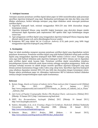 5. Antisipasi Ancaman
Antisipasi ancaman pemalsuan sertifikat digital dalam paper ini lebih meninitiberatkan pada penentuan
spesifikasi algoritma kriptografi yang tepat. Berdasarkan pertimbangan dari data dan fakta yang telah
dibahas sebelumnya, berikut beberapa antisipasi yang dapat dilakukan untuk mencegah pemalsuan
sertifikat digital :
1) Algoritma kriptografi hash, minimal menggunakan SHA-224 atau lebih disesuaikan dengan
kemampuan sistem;
2) Algoritma kriptografi khusus yang memiliki tingkat keamanan yang ekuivalen dengan standar
internasional dapat digunakan pada implementasi IKP apabila tidak ingin berhubungan dengan
sistem luar;
3) Agar penggunaan sertifikat digital yang menggunakan algoritma kriptografi khusus langsung dapat
dikenali untuk layanan web, perlu dikembangkan browser sendiri;
4) Komponen IKP yang dalam hal ini Certificate Authority (CA) pada posisi yang lebih tinggi
menggunakan algoritma kriptografi yang lebih kuat.
6. Kesimpulan
Paper ini tekah membahas mengenai ancaman pemalsuan sertifikat digital yang digambarkan melalui
penjelasan skenarionya. Pemalsuan sertifikat digital yang telah berhasil dilakukan terhaji pada sertifikat
digital yang menggunakan algoritma kriptografi hash MD5 melalui Collision attack. Serangan yang
sama juga telah berhasil dilakukan pada algoritma kriptograsi hash SHA1 dimana saat ini digunakan
pada sertifikat digital untuk layanan https. Pemalsuan sertifikat digital menyebabkan terjadinya
penyalahgunaan layanan elektronik untuk tujuan tertentu sehingga merugikan penggunanya. Salah satu
antisipasi terhadap ancaman ini adalah dengan memilih spesifikasi algoritma kriptografi yang tepat
dimana jaminan keamanannya hingga waktu waktu yang cukup lama. Spesifikasi algoritma kriptografi
yang sebaiknya digunakan minimal SHA-224 atau lebih dan disesuaikan dengan kemampuan sistem.
Dengan adanya pembahasan paper ini, diharapkan implementasi IKP di Indonesia berhasil dilakukan
tentunya dengan mempertimbangkan aspek-aspek keamanannya.
Referensi
1. Keizer, Gregg. Attacks on Iranian oil industry led to Flame malware find. Computerworld. [Online]
29 May 2012. [Dikutip: 18 January 2013.]
http://www.computerworld.com/s/article/9227551/Attacks_on_Iranian_oil_industry_led_to_Flame
_malware_find.
2. Life Cycles of Popular Cryptographic Hashes (The Breakout Chart). valerieaurira. [Online] 2012.
[Dikutip: 18 Januari 2013.] http://valerieaurora.org/hash.html.
3. NIST. Key Recomendation. keylength. [Online] 2012. [Dikutip: 18 Januari 2013.]
http://www.keylength.com/en/4/.
4. Sotirov, Alexander, et al., et al. Creating a Rogue CA Certificate. Hashclash. [Online] Technische
Universiteit Eindhoven, 30 Desember 2008. [Dikutip: 18 Januari 2013.]
http://www.win.tue.nl/hashclash/rogue-ca/.
5. Schneier, Bruce., SHA-1 Broken, 2005 [diakses : 18 Januari 2013],
http://www.schneier.com/blog/archives/2005/02/sha1_broken.html
 