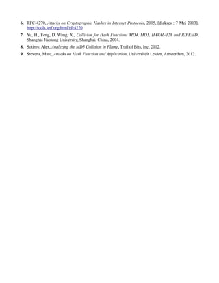 6. RFC-4270, Attacks on Cryptographic Hashes in Internet Protocols, 2005, [diakses : 7 Mei 2013],
http://tools.ietf.org/html/rfc4270.
7. Yu, H., Feng, D. Wang, X., Collision for Hash Functions MD4, MD5, HAVAL-128 and RIPEMD,
Shanghai Jiaotong University, Shanghai, China, 2004.
8. Sotirov, Alex, Analyzing the MD5 Collision in Flame, Trail of Bits, Inc, 2012.
9. Stevens, Marc, Attacks on Hash Function and Application, Universiteit Leiden, Amsterdam, 2012.
 