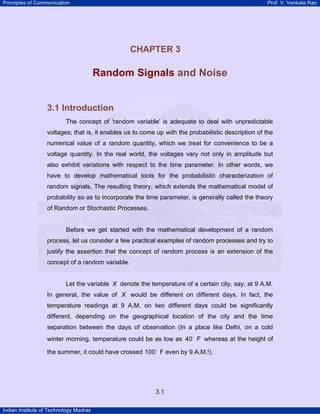 Principles of Communication Prof. V. Venkata Rao
Indian Institute of Technology Madras
3.1
CHAPTER 3
Random Signals and Noise
3.1 Introduction
The concept of 'random variable' is adequate to deal with unpredictable
voltages; that is, it enables us to come up with the probabilistic description of the
numerical value of a random quantity, which we treat for convenience to be a
voltage quantity. In the real world, the voltages vary not only in amplitude but
also exhibit variations with respect to the time parameter. In other words, we
have to develop mathematical tools for the probabilistic characterization of
random signals. The resulting theory, which extends the mathematical model of
probability so as to incorporate the time parameter, is generally called the theory
of Random or Stochastic Processes.
Before we get started with the mathematical development of a random
process, let us consider a few practical examples of random processes and try to
justify the assertion that the concept of random process is an extension of the
concept of a random variable.
Let the variable X denote the temperature of a certain city, say, at 9 A.M.
In general, the value of X would be different on different days. In fact, the
temperature readings at 9 A.M. on two different days could be significantly
different, depending on the geographical location of the city and the time
separation between the days of observation (In a place like Delhi, on a cold
winter morning, temperature could be as low as 40 F whereas at the height of
the summer, it could have crossed 100 F even by 9 A.M.!).
 