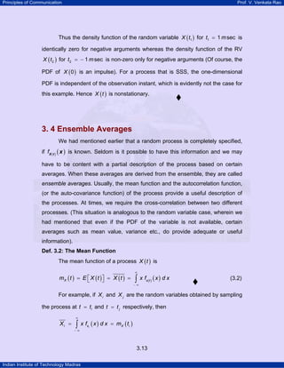 Principles of Communication Prof. V. Venkata Rao
Indian Institute of Technology Madras
3.13
Thus the density function of the random variable ( )1X t for 1 1 sect m= is
identically zero for negative arguments whereas the density function of the RV
( )2X t for 2 1 sect m= − is non-zero only for negative arguments (Of course, the
PDF of ( )0X is an impulse). For a process that is SSS, the one-dimensional
PDF is independent of the observation instant, which is evidently not the case for
this example. Hence ( )X t is nonstationary.
3. 4 Ensemble Averages
We had mentioned earlier that a random process is completely specified,
if ( ) ( )fX t
x is known. Seldom is it possible to have this information and we may
have to be content with a partial description of the process based on certain
averages. When these averages are derived from the ensemble, they are called
ensemble averages. Usually, the mean function and the autocorrelation function,
(or the auto-covariance function) of the process provide a useful description of
the processes. At times, we require the cross-correlation between two different
processes. (This situation is analogous to the random variable case, wherein we
had mentioned that even if the PDF of the variable is not available, certain
averages such as mean value, variance etc., do provide adequate or useful
information).
Def. 3.2: The Mean Function
The mean function of a process ( )X t is
( ) ( ) ( ) ( ) ( )X x t
m t E X t X t x f x d x
∞
− ∞
⎡ ⎤= = =⎣ ⎦ ∫ (3.2)
For example, if iX and jX are the random variables obtained by sampling
the process at it t= and jt t= respectively, then
( ) ( )ii x X iX x f x d x m t
∞
− ∞
= =∫
 