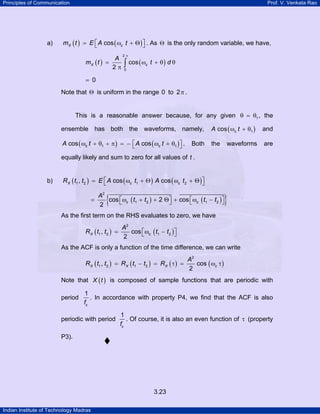 Principles of Communication Prof. V. Venkata Rao
Indian Institute of Technology Madras
3.23
a) ( ) ( )cosX cm t E A t⎡ ⎤= ω + Θ⎣ ⎦ . As Θ is the only random variable, we have,
( ) ( )
2
0
cos
2
X c
A
m t t d
π
= ω + θ θ
π ∫
0=
Note that Θ is uniform in the range 0 to 2π .
This is a reasonable answer because, for any given 1θ = θ , the
ensemble has both the waveforms, namely, ( )1cos cA tω + θ and
( ) ( )1 1cos cosc cA t A t⎡ ⎤ω + θ + π = − ω + θ⎣ ⎦ . Both the waveforms are
equally likely and sum to zero for all values of t .
b) ( ) ( ) ( )1 2 1 2, cos cosX c cR t t E A t A t⎡ ⎤= ω + Θ ω + Θ⎣ ⎦
( ) ( ){ }
2
1 2 1 2cos 2 cos
2
c c
A
t t t t⎡ ⎤ ⎡ ⎤= ω + + Θ + ω −⎣ ⎦ ⎣ ⎦
As the first term on the RHS evaluates to zero, we have
( ) ( )
2
1 2 1 2, cos
2
X c
A
R t t t t⎡ ⎤= ω −⎣ ⎦
As the ACF is only a function of the time difference, we can write
( ) ( ) ( ) ( )
2
1 2 1 2, cos
2
X X X c
A
R t t R t t R= − = τ = ω τ
Note that ( )X t is composed of sample functions that are periodic with
period
1
cf
. In accordance with property P4, we find that the ACF is also
periodic with period
1
cf
. Of course, it is also an even function of τ (property
P3).
 