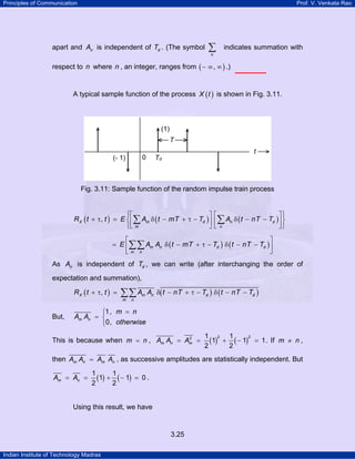 Principles of Communication Prof. V. Venkata Rao
Indian Institute of Technology Madras
3.25
apart and nA is independent of dT . (The symbol
n
∑ indicates summation with
respect to n where n , an integer, ranges from ( ),− ∞ ∞ .)
A typical sample function of the process ( )X t is shown in Fig. 3.11.
Fig. 3.11: Sample function of the random impulse train process
( ) ( ) ( ),X m d n d
m n
R t t E A t mT T A t nT T
⎧ ⎫⎡ ⎤ ⎡ ⎤
+ τ = δ − + τ − δ − −⎨ ⎬⎢ ⎥ ⎢ ⎥
⎣ ⎦ ⎣ ⎦⎩ ⎭
∑ ∑
( ) ( )m n d d
m n
E A A t mT T t nT T
⎡ ⎤
= δ − + τ − δ − −⎢ ⎥
⎣ ⎦
∑∑
As nA is independent of dT , we can write (after interchanging the order of
expectation and summation),
( ) ( ) ( ),X m n d d
m n
R t t A A t nT T t nT T+ τ = δ − + τ − δ − −∑∑
But,
1,
0,
m n
m n
A A
otherwise
=⎧
= ⎨
⎩
This is because when m n= , ( ) ( )
2 22 1 1
1 1 1
2 2
m n mA A A= = + − = . If m n≠ ,
then m n m nA A A A= , as successive amplitudes are statistically independent. But
( ) ( )
1 1
1 1 0
2 2
m nA A= = + − = .
Using this result, we have
 