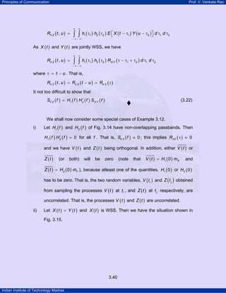 Principles of Communication Prof. V. Venkata Rao
Indian Institute of Technology Madras
3.40
( ) ( ) ( ) ( ) ( )1 1 2 2 1 2 1 2,V ZR t u h h E X t Y u d d
∞ ∞
− ∞ − ∞
⎡ ⎤= τ τ − τ − τ τ τ⎣ ⎦∫ ∫
As ( )X t and ( )Y t are jointly WSS, we have
( ) ( ) ( ) ( )1 1 2 2 1 2 1 2,V Z X YR t u h h R d d
∞ ∞
− ∞ − ∞
= τ τ τ − τ + τ τ τ∫ ∫
where t uτ = − . That is,
( ) ( ) ( ),V Z V Z V ZR t u R t u R= − = τ
It not too difficult to show that
( ) ( ) ( ) ( )1 2V Z X YS f H f H f S f∗
= (3.22)
We shall now consider some special cases of Example 3.12.
i) Let ( )1H f and ( )2H f of Fig. 3.14 have non-overlapping passbands. Then
( ) ( )1 2 0H f H f∗
= for all f . That is, ( )V ZS f 0≡ ; this implies ( )VZR 0τ ≡
and we have ( )V t and ( )Z t being orthogonal. In addition, either ( )V t or
( )Z t (or both) will be zero (note that ( ) ( )1 0 XV t H m= and
( ) ( )2 0 YZ t H m= ), because atleast one of the quantities, ( )1 0H or ( )2 0H
has to be zero. That is, the two random variables, ( )iV t and ( )jZ t obtained
from sampling the processes ( )V t at it , and ( )Z t at jt respectively, are
uncorrelated. That is, the processes ( )V t and ( )Z t are uncorrelated.
ii) Let ( ) ( )X t Y t= and ( )X t is WSS. Then we have the situation shown in
Fig. 3.15.
 