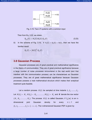 Principles of Communication Prof. V. Venkata Rao
Indian Institute of Technology Madras
3.41
Fig. 3.15: Two LTI systems with a common input
Then from Eq. 3.22, we obtain,
( ) ( ) ( ) ( )1 2V Z XS f H f H f S f∗
= (3.23)
iii) In the scheme of Fig. 3.15, if ( ) ( ) ( )1 2h t h t h t= = , then we have the
familiar result
( ) ( ) ( )
2
V XS f H f S f=
3.8 Gaussian Process
Gaussian processes are of great practical and mathematical significance
in the theory of communication. They are of great practical significance because
a large number of noise processes encountered in the real world (and that
interfere with the communication process) can be characterized as Gaussian
processes. They are of great mathematical significance because Gaussian
processes possess a neat mathematical structure which makes their analytical
treatment quite feasible.
Let a random process ( )X t be sampled at time instants 1 2, , ........, nt t t .
Let ( ) ( ) ( )1 1 2 2, , ............, n nX t X X t X X t X= = = and X denote the row vector
( )1 2, , ..........., nX X X . The process ( )X t is called Gaussian, if ( )fX x is an n-
dimensional joint Gaussian density for every 1n ≥ and
( ) ( )1 2, , ..........., ,nt t t ∈ − ∞ ∞ . The n-dimensional Gaussian PDF is given by
 