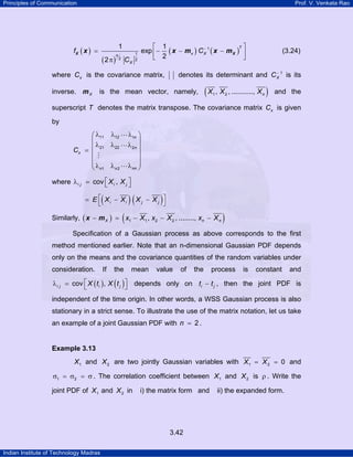 Principles of Communication Prof. V. Venkata Rao
Indian Institute of Technology Madras
3.42
( )
( )
( ) ( )1
1
2 2
1 1
exp
2
2
T
x Xn
X
f C
C
−⎡ ⎤
= − − −⎢ ⎥
⎣ ⎦π
X Xx x m x m (3.24)
where xC is the covariance matrix, denotes its determinant and 1
XC−
is its
inverse. Xm is the mean vector, namely, ( )1 2, , ..........., nX X X and the
superscript T denotes the matrix transpose. The covariance matrix xC is given
by
11 12 1
21 22 2
1 2
n
n
x
nnn n
C
λ λ λ⎛ ⎞
⎜ ⎟
λ λ λ⎜ ⎟=
⎜ ⎟
⎜ ⎟⎜ ⎟λλ λ⎝ ⎠
where cov ,i j i jX X⎡ ⎤λ = ⎣ ⎦
( ) ( )i i j jE X X X X⎡ ⎤= − −
⎣ ⎦
Similarly, ( ) ( )1 1 2 2, , ........,X n nx X x X x X− = − − −x m
Specification of a Gaussian process as above corresponds to the first
method mentioned earlier. Note that an n-dimensional Gaussian PDF depends
only on the means and the covariance quantities of the random variables under
consideration. If the mean value of the process is constant and
( ) ( )cov ,i j i jX t X t⎡ ⎤λ = ⎣ ⎦ depends only on i jt t− , then the joint PDF is
independent of the time origin. In other words, a WSS Gaussian process is also
stationary in a strict sense. To illustrate the use of the matrix notation, let us take
an example of a joint Gaussian PDF with 2n = .
Example 3.13
1X and 2X are two jointly Gaussian variables with 1 2 0X X= = and
1 2σ = σ = σ . The correlation coefficient between 1X and 2X is ρ . Write the
joint PDF of 1X and 2X in i) the matrix form and ii) the expanded form.
 