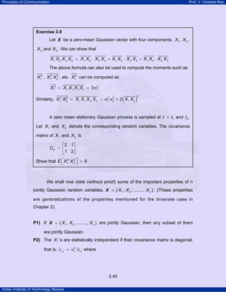 Principles of Communication Prof. V. Venkata Rao
Indian Institute of Technology Madras
3.45
We shall now state (without proof) some of the important properties of n
jointly Gaussian random variables, ( )1 2, , ........, nX X X=X . (These properties
are generalizations of the properties mentioned for the bivariate case in
Chapter 2).
P1) If ( )1 2, , ........, nX X X=X are jointly Gaussian, then any subset of them
are jointly Gaussian.
P2) The iX ’s are statistically independent if their covariance matrix is diagonal;
that is, 2
i j i i jλ = σ δ where
Exercise 3.9
Let X be a zero-mean Gaussian vector with four components, 1 2, ,X X
3 4andX X . We can show that
1 2 3 4 1 2 3 4 1 3 2 4 1 4 2 3X X X X X X X X X X X X X X X X= ⋅ + ⋅ + ⋅
The above formula can also be used to compute the moments such as
4
1X , 2 2
1 2X X , etc. 4
1X can be computed as
= = σX X X X X4 4
1 1 1 1 1 13
Similarly, ( )
2
2 2 2 2
1 2 1 1 2 2 1 2 1 22X X X X X X X X= = σ σ +
A zero mean stationary Gaussian process is sampled at 1t t= and 2t .
Let 1X and 2X denote the corresponding random variables. The covariance
matrix of 1X and 2X is
2 1
1 2
XC
⎡ ⎤
= ⎢ ⎥
⎣ ⎦
Show that 2 2
1 2 6E X X⎡ ⎤ =⎣ ⎦
 