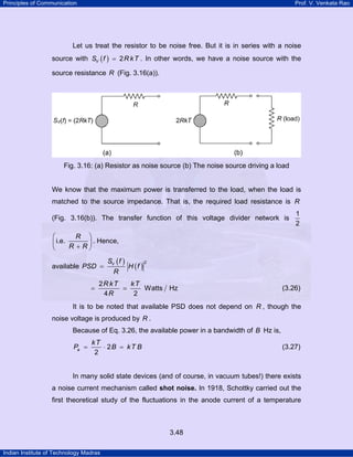 Principles of Communication Prof. V. Venkata Rao
Indian Institute of Technology Madras
3.48
Let us treat the resistor to be noise free. But it is in series with a noise
source with ( ) 2VS f R kT= . In other words, we have a noise source with the
source resistance R (Fig. 3.16(a)).
Fig. 3.16: (a) Resistor as noise source (b) The noise source driving a load
We know that the maximum power is transferred to the load, when the load is
matched to the source impedance. That is, the required load resistance is R
(Fig. 3.16(b)). The transfer function of this voltage divider network is
1
2
i.e.
R
R R
⎛ ⎞
⎜ ⎟
+⎝ ⎠
. Hence,
available
( )
( )
2VS f
PSD H f
R
=
2
Watts Hz
4 2
R kT kT
R
= = (3.26)
It is to be noted that available PSD does not depend on R , though the
noise voltage is produced by R .
Because of Eq. 3.26, the available power in a bandwidth of B Hz is,
2
2
a
kT
P B kT B= ⋅ = (3.27)
In many solid state devices (and of course, in vacuum tubes!) there exists
a noise current mechanism called shot noise. In 1918, Schottky carried out the
first theoretical study of the fluctuations in the anode current of a temperature
 