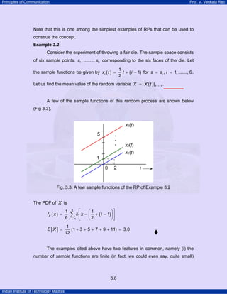 Principles of Communication Prof. V. Venkata Rao
Indian Institute of Technology Madras
3.6
Note that this is one among the simplest examples of RPs that can be used to
construe the concept.
Example 3.2
Consider the experiment of throwing a fair die. The sample space consists
of six sample points, 1 6, ........,s s corresponding to the six faces of the die. Let
the sample functions be given by ( ) ( )
1
1
2
ix t t i= + − for , 1, ......., 6is s i= = .
Let us find the mean value of the random variable ( ) 1| tX X t == .
A few of the sample functions of this random process are shown below
(Fig 3.3).
Fig. 3.3: A few sample functions of the RP of Example 3.2
The PDF of X is
( ) ( )
6
1
1 1
1
6 2
X
i
f x x i
=
⎡ ⎤⎛ ⎞
= δ − + −⎜ ⎟⎢ ⎥
⎝ ⎠⎣ ⎦
∑
[ ] ( )
1
1 3 5 7 9 11 3.0
12
E X = + + + + + =
The examples cited above have two features in common, namely (i) the
number of sample functions are finite (in fact, we could even say, quite small)
 