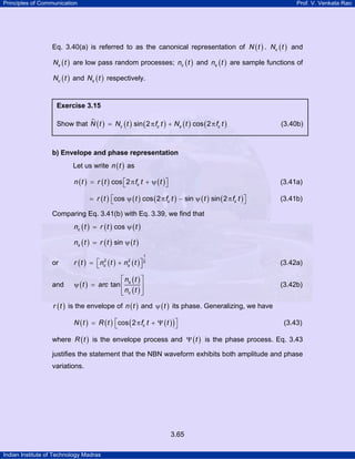 Principles of Communication Prof. V. Venkata Rao
Indian Institute of Technology Madras
3.65
Eq. 3.40(a) is referred to as the canonical representation of ( )N t . ( )cN t and
( )sN t are low pass random processes; ( )cn t and ( )sn t are sample functions of
( )cN t and ( )sN t respectively.
b) Envelope and phase representation
Let us write ( )n t as
( ) ( ) ( )cos 2 cn t r t f t t⎡ ⎤= π + ψ⎣ ⎦ (3.41a)
( ) ( ) ( ) ( ) ( )cos cos 2 sin sin 2c cr t t f t t f t⎡ ⎤= ψ π − ψ π⎣ ⎦ (3.41b)
Comparing Eq. 3.41(b) with Eq. 3.39, we find that
( ) ( ) ( )coscn t r t t= ψ
( ) ( ) ( )sinsn t r t t= ψ
or ( ) ( ) ( )
1
2 2 2
c sr t n t n t⎡ ⎤= +⎣ ⎦ (3.42a)
and ( )
( )
( )
tan s
c
n t
t arc
n t
⎡ ⎤
ψ = ⎢ ⎥
⎢ ⎥⎣ ⎦
(3.42b)
( )r t is the envelope of ( )n t and ( )tψ its phase. Generalizing, we have
( ) ( ) ( )( )cos 2 cN t R t f t t⎡ ⎤= π + Ψ⎣ ⎦ (3.43)
where ( )R t is the envelope process and ( )tΨ is the phase process. Eq. 3.43
justifies the statement that the NBN waveform exhibits both amplitude and phase
variations.
Exercise 3.15
Show that ( ) ( ) ( ) ( ) ( )sin 2 cos 2c c s cN t N t f t N t f t= π + π (3.40b)
 