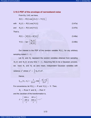 Principles of Communication Prof. V. Venkata Rao
Indian Institute of Technology Madras
3.72
3.10.3 PDF of the envelope of narrowband noise
From Eq. 3.43, we have,
( ) ( ) ( )( )cos 2 cN t R t f t t⎡ ⎤= π + Ψ⎣ ⎦
with ( ) ( ) ( )( )coscN t R t t= Ψ (3.47a)
and ( ) ( ) ( )( )sinsN t R t t= Ψ (3.47b)
That is,
( ) ( ) ( )
1
2 2 2
c sR t N t N t⎡ ⎤= +⎣ ⎦ (3.48a)
( )
( )
( )
1
tan s
c
N t
t
N t
−
⎡ ⎤
Ψ = ⎢ ⎥
⎢ ⎥⎣ ⎦
(3.48b)
Our interest is the PDF of the random variable ( )1R t , for any arbitrary
sampling instant 1t t= .
Let cN and sN represent the random variables obtained from sampling
( )cN t and ( )sN t at any time 1t t= . Assuming N(t) to be a Gaussian process,
we have cN and sN as zero mean, independent Gaussian variables with
variance 2
σ where ( )2
NS f d f
∞
− ∞
σ = ∫ .
Hence,
( )
2 2
2 2
1
, exp
2 2c s
c s
N N c s
n n
f n n
⎡ ⎤+
= −⎢ ⎥
πσ σ⎣ ⎦
For convenience, let ( )1R t R= and ( )1tΨ = Ψ . Then,
coscN R= Ψ and sinsN R= Ψ
and the Jacobian of the transformation is,
−
ψ ψ⎡ ⎤
⎢ ⎥= =− ψ ψ⎢ ⎥
⎣ ⎦
1
cos sin
sin cosJ r
r r
 