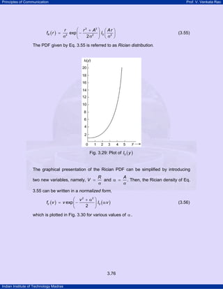 Principles of Communication Prof. V. Venkata Rao
Indian Institute of Technology Madras
3.76
( )
2 2
02 2 2
exp
2
R
r r A Ar
f r I
⎛ ⎞+ ⎛ ⎞
= −⎜ ⎟ ⎜ ⎟
σ σ σ⎝ ⎠⎝ ⎠
(3.55)
The PDF given by Eq. 3.55 is referred to as Rician distribution.
Fig. 3.29: Plot of ( )0I y
The graphical presentation of the Rician PDF can be simplified by introducing
two new variables, namely,
R
V =
σ
and
A
α =
σ
. Then, the Rician density of Eq.
3.55 can be written in a normalized form,
( ) ( )
2 2
0exp
2
V
v
f v v I v
⎛ ⎞+ α
= − α⎜ ⎟
⎝ ⎠
(3.56)
which is plotted in Fig. 3.30 for various values of α .
 