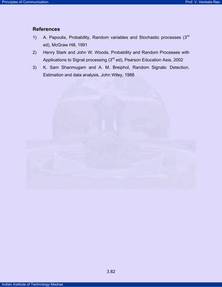 Principles of Communication Prof. V. Venkata Rao
Indian Institute of Technology Madras
3.82
References
1) A. Papoulis, Probability, Random variables and Stochastic processes (3rd
ed), McGraw Hill, 1991
2) Henry Stark and John W. Woods, Probability and Random Processes with
Applications to Signal processing (3rd
ed), Pearson Education Asia, 2002
3) K. Sam Shanmugam and A. M. Breiphol, Random Signals: Detection,
Estimation and data analysis, John Wiley, 1988
 