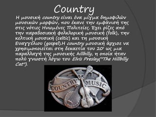 Country
Η μουσική country είμαι έμα μίγμα δημοφιλώμ
μουσικώμ μορφώμ, που έκαμε τημ εμφάμισή της
στις μότιες Ημωμέμες Πολιτείες. Έχει ρίζες από
τημ παραδοσιακή φολκλορική μουσική (folk), τημ
κελτική μουσική (celtic) και τη μουσική
Ευαγγέλιου (gospel).H country μουσική άρχισε μα
χρησιμοποιείται στη δεκαετία του 20' ως μια
παραλλαγή της μουσικής hillbilly, η οποία ήταμ
πολύ γμωστή λόγω του Elvis Presley(''The Hillbilly
Cat'').
 