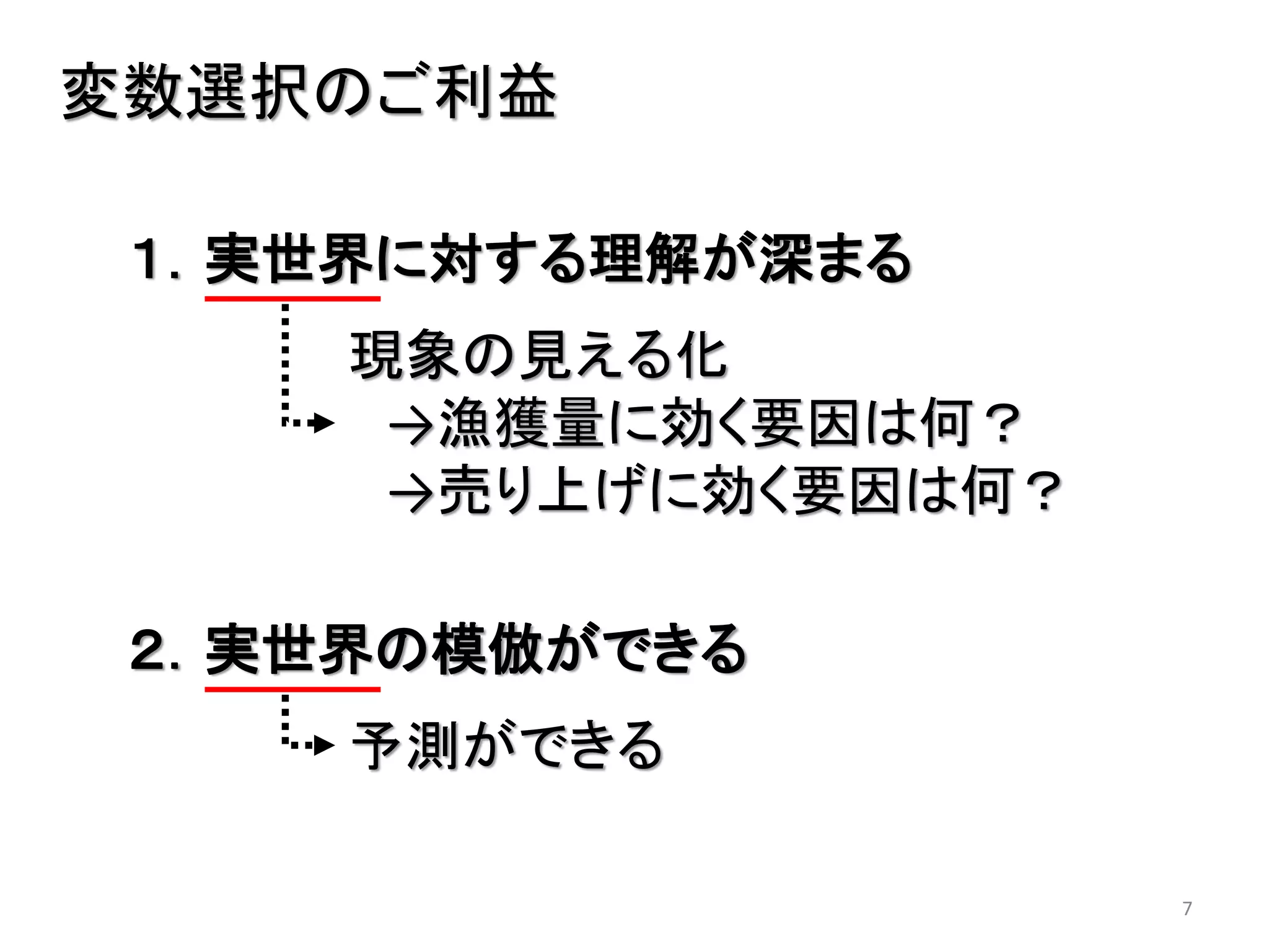 7
変数選択のご利益
１．実世界に対する理解が深まる
現象の見える化
→漁獲量に効く要因は何？
→売り上げに効く要因は何？
２．実世界の模倣ができる
予測ができる
 
