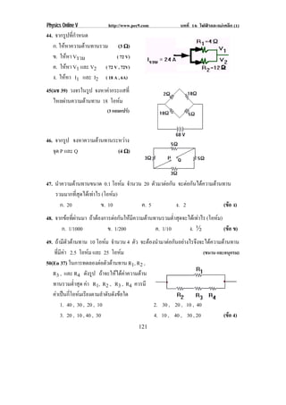 Physics Online V http://www.pec9.com บทที่ 16 ไฟฟาและแมเหล็ก (1)
121
44. จากรูปที่กําหนด
ก. ใหหาความตานทานรวม (3 υυυυ)
ข. ใหหา Vรวม ( 72 V)
ค. ใหหา V1 และ V2 ( 72 V , 72V)
ง. ใหหา I1 และ I2 ( 18 A , 6A)
45(มช 39) วงจรในรูป จงหาคากระแสที่
ไหลผานความตานทาน 18 โอหม
(3 แอมแปร)
46. จากรูป จงหาความตานทานระหวาง
จุด P และ Q (4 υυυυ)
47. นําความตานทานขนาด 0.1 โอหม จํานวน 20 ตัวมาตอกัน จะตอกันไดความตานทาน
รวมมากที่สุดไดเทาไร (โอหม)
ก. 20 ข. 10 ค. 5 ง. 2 (ขอ ง)
48. จากขอที่ผานมา ถาตองการตอกันใหมีความตานทานรวมต่ําสุดจะไดเทาไร (โอหม)
ก. 1/1000 ข. 1/200 ค. 1/10 ง. ½ (ขอ ข)
49. ถามีตัวตานทาน 10 โอหม จํานวน 4 ตัว จะตองนํามาตอกันอยางไรจึงจะไดความตานทาน
ที่มีคา 2.5 โอหม และ 25 โอหม (ขนาน และอนุกรม)
50(En 37) ในการทดลองตอตัวตานทาน R1, R2 ,
R3 , และ R4 ดังรูป ถาจะใหไดคาความตาน
ทานรวมต่ําสุด คา R1, R2 , R3 , R4 ควรมี
คาเปนกี่โอหมเรียงตามลําดับดังขอใด
1. 40 , 30 , 20 , 10 2. 30 , 20 , 10 , 40
3. 20 , 10 , 40 , 30 4. 10 , 40 , 30 , 20 (ขอ 4)
 