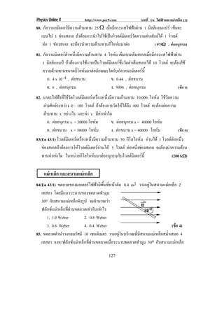 Physics Online V http://www.pec9.com บทที่ 16 ไฟฟาและแมเหล็ก (1)
127
80. กัลวานอมิเตอรมีความตานทาน 25 υ เมื่อมีกระแสไฟฟาผาน 1 มิลลิแอมแปร เข็มจะ
เบนไป 1 ชองสเกล ถาตองการนําไปใชเปนโวลตมิเตอรวัดความตางศักยได 1 โวลต
ตอ 1 ชองสเกล จะตองนําความตานทานกี่โอหมมาตอ ( 975υυυυ , ตออนุกรม)
81. กัลวานมิเตอรตัวหนึ่งมีความตานทาน 4 โอหม เข็มเบนเต็มสเกลเมื่อมีกระแสไฟฟาผาน
1 มิลลิแอมป ถาตองการใชงานเปนโวลตมิเตอรซึ่งวัดคาเต็มสเกลได 10 โวลต จะตองใช
ความตานทานขนาดกี่โอหมมาตอลักษณะใดกับกัลวานอมิเตอรนี้
ก. 4 x 10–4 , ตอขนาน ข. 0.44 , ตอขนาน
ค. 6 , ตออนุกรม ง. 9996 , ตออนุกรม (ขอ ง)
82. มาตรไฟฟาที่ใชวัดโวลตมิเตอรเครื่องหนึ่งมีความตานทาน 10,000 โอหม ใชวัดความ
ตางศักยระหวาง 0 – 100 โวลต ถาตองการวัดใหไดถึง 400 โวลต จะตองตอความ
ตานทาน x อยางไร และคา x มีคาเทาใด
ก. ตออนุกรม x = 30000 โอหม ข. ตออนุกรม x = 40000 โอหม
ค. ตอขนาน x = 30000 โอหม ง. ตอขนาน x = 40000 โอหม (ขอ ก)
83(En 43/1) โวลตมิเตอรเครื่องหนึ่งมีความตานทาน 50 กิโลโอหม อานได 1 โวลตตอหนึ่ง
ชองสเกลถาตองการใหโวลตมิเตอรอานได 5 โวลต ตอหนึ่งชองสเกล จะตองนําความตาน
ทานคาเทาใด ในหนวยกิโลโอหมมาตออนุกรมกับโวลตมิเตอรนี้ (200 kυυυυ)
แมเหล็ก และสนามแมเหล็ก
84(En 43/1) ขดลวดของมอเตอรไฟฟามีพื้นที่หนาตัด 0.4 m2 วางอยูในสนามแมเหล็ก 2
เทสลา โดยมีแนวระนาบของขดลวดทํามุม
30o กับสนามแมเหล็กดังรูป จงคํานวณวา
ฟลักซแมเหล็กที่ผานขดลวดเทากับเทาไร
1. 1.0 Weber 2. 0.8 Weber
3. 0.6 Weber 4. 0.4 Weber (ขอ 4)
85. ขดลวดตัวนําวงกลมรัศมี 10 เซนติเมตร วางอยูในบริเวณที่มีสนามแมเหล็กสม่ําเสมอ 4
เทสลา จงหาฟลักซแมเหล็กที่ผานขดลวดเมื่อระนาบขดลวดทํามุม 30o กับสนามแมเหล็ก
 