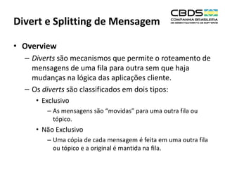 Divert e Splitting de Mensagem
• Overview
– Diverts são mecanismos que permite o roteamento de
mensagens de uma fila para outra sem que haja
mudanças na lógica das aplicações cliente.
– Os diverts são classificados em dois tipos:
• Exclusivo
– As mensagens são “movidas” para uma outra fila ou
tópico.

• Não Exclusivo
– Uma cópia de cada mensagem é feita em uma outra fila
ou tópico e a original é mantida na fila.

 