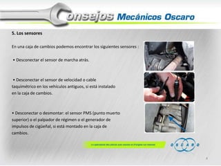 5. Los sensores
En una caja de cambios podemos encontrar los siguientes sensores :
• Desconectar el sensor de marcha atrás.

• Desconectar el sensor de velocidad o cable
taquimétrico en los vehículos antiguos, si está instalado
en la caja de cambios.

• Desconectar o desmontar: el sensor PMS (punto muerto
superior) o el palpador de régimen o el generador de
impulsos de cigüeñal, si está montado en la caja de
cambios.

4

 