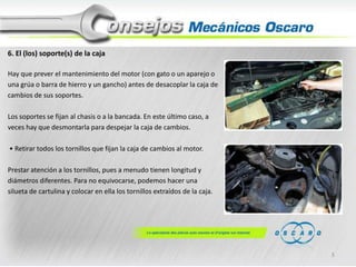 6. El (los) soporte(s) de la caja
Hay que prever el mantenimiento del motor (con gato o un aparejo o
una grúa o barra de hierro y un gancho) antes de desacoplar la caja de
cambios de sus soportes.
Los soportes se fijan al chasis o a la bancada. En este último caso, a
veces hay que desmontarla para despejar la caja de cambios.
• Retirar todos los tornillos que fijan la caja de cambios al motor.
Prestar atención a los tornillos, pues a menudo tienen longitud y
diámetros diferentes. Para no equivocarse, podemos hacer una
silueta de cartulina y colocar en ella los tornillos extraídos de la caja.

5

 