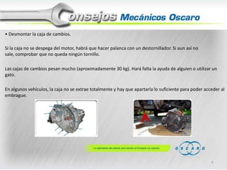 • Desmontar la caja de cambios.
Si la caja no se despega del motor, habrá que hacer palanca con un destornillador. Si aun así no
sale, comprobar que no queda ningún tornillo.
Las cajas de cambios pesan mucho (aproximadamente 30 kg). Hará falta la ayuda de alguien o utilizar un
gato.
En algunos vehículos, la caja no se extrae totalmente y hay que apartarla lo suficiente para poder acceder al
embrague.

6

 