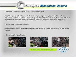 • Retirar los tornillos que fijan el mecanismo al volante motor.
Al desbloquear estos tornillos, el volante motor empieza a girar y hay que inmovilizarlo. Para
ello, colocar una llave de tubo con mucho alargador sobre el tornillo de la polea damper del lado de la
correa de accesorios; se quedará trabada contra el chasis o el suelo, inmovilizando el cigüeñal.
• Desmontar el mecanismo y el disco.

Utilizar un destornillador para hacer palanca entre el volante motor y el mecanismo y así liberarlo de
sus guías.

• Retirar el cojinete de la caja.

7

 