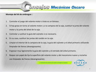 Montaje del kit de embrague :
1. Controlar el juego del volante motor si éste es un bimasa.
2. Si hay grasa en torno al volante motor y a la campana de la caja, sustituir la junta del volante
motor y la junta del árbol de la caja.
3. Controlar y sustituir la guía del cojinete si es necesario.
4. En su caso, sustituir las juntas del cardán en la caja.
5. Limpiar el interior de la campana de la caja, la guía del cojinete y el árbol primario utilizando
limpiador de frenos (desengrasante).
6. Engrasar muy ligeramente la guía del cojinete y el estriado del árbol primario.
7. Raspar con papel de lija la superficie del volante motor y del mecanismo nuevo y rociarlos
con limpiador de frenos (desengrasante).

8

 
