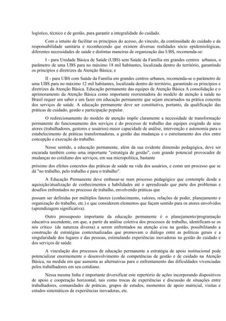 logístico, técnico e de gestão, para garantir a integralidade do cuidado.
Com o intuito de facilitar os princípios do acesso, do vínculo, da continuidade do cuidado e da
responsabilidade sanitária e reconhecendo que existem diversas realidades sócio epidemiológicas,
diferentes necessidades de saúde e distintas maneiras de organização das UBS, recomenda-se:
I - para Unidade Básica de Saúde (UBS) sem Saúde da Família em grandes centros urbanos, o
parâmetro de uma UBS para no máximo 18 mil habitantes, localizada dentro do território, garantindo
os princípios e diretrizes da Atenção Básica; e
II - para UBS com Saúde da Família em grandes centros urbanos, recomenda-se o parâmetro de
uma UBS para no máximo 12 mil habitantes, localizada dentro do território, garantindo os princípios e
diretrizes da Atenção Básica. Educação permanente das equipes de Atenção Básica A consolidação e o
aprimoramento da Atenção Básica como importante reorientadora do modelo de atenção à saúde no
Brasil requer um saber e um fazer em educação permanente que sejam encarnados na prática concreta
dos serviços de saúde. A educação permanente deve ser constitutiva, portanto, da qualificação das
práticas de cuidado, gestão e participação popular.
O redirecionamento do modelo de atenção impõe claramente a necessidade de transformação
permanente do funcionamento dos serviços e do processo de trabalho das equipes exigindo de seus
atores (trabalhadores, gestores e usuários) maior capacidade de análise, intervenção e autonomia para o
estabelecimento de práticas transformadoras, a gestão das mudanças e o estreitamento dos elos entre
concepção e execução do trabalho.
Nesse sentido, a educação permanente, além da sua evidente dimensão pedagógica, deve ser
encarada também como uma importante "estratégia de gestão", com grande potencial provocador de
mudanças no cotidiano dos serviços, em sua micropolitica, bastante
próximo dos efeitos concretos das práticas de saúde na vida dos usuários, e como um processo que se
dá "no trabalho, pelo trabalho e para o trabalho".
A Educação Permanente deve embasar-se num processo pedagógico que contemple desde a
aquisição/atualização de conhecimentos e habilidades até o aprendizado que parte dos problemas e
desafios enfrentados no processo de trabalho, envolvendo práticas que
possam ser definidas por múltiplos fatores (conhecimento, valores, relações de poder, planejamento e
organização do trabalho, etc.) e que considerem elementos que façam sentido para os atores envolvidos
(aprendizagem significativa).
Outro pressuposto importante da educação permanente é o planejamento/programação
educativa ascendente, em que, a partir da análise coletiva dos processos de trabalho, identificam-se os
nós crítico (de natureza diversa) a serem enfrentados na atenção e/ou na gestão, possibilitando a
construção de estratégias contextualizadas que promovam o diálogo entre as políticas gerais e a
singularidade dos lugares e das pessoas, estimulando experiências inovadoras na gestão do cuidado e
dos serviços de saúde.
A vinculação dos processos de educação permanente a estratégia de apoio institucional pode
potencializar enormemente o desenvolvimento de competências de gestão e de cuidado na Atenção
Básica, na medida em que aumenta as alternativas para o enfrentamento das dificuldades vivenciadas
pelos trabalhadores em seu cotidiano.
Nessa mesma linha é importante diversificar este repertório de ações incorporando dispositivos
de apoio e cooperação horizontal, tais como trocas de experiências e discussão de situações entre
trabalhadores, comunidades de práticas, grupos de estudos, momentos de apoio matricial, visitas e
estudos sistemáticos de experiências inovadoras, etc.

 