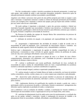 Por fim, reconhecendo o caráter e iniciativa ascendente da educação permanente, é central que
cada equipe, cada unidade de saúde e cada município demandem, proponha e desenvolva ações de
educação permanente tentando combinar necessidades e possibilidades
singulares com ofertas e processos mais gerais de uma política proposta para todas as equipes e para
todo o município. É importante sintonizar e mediar as ofertas de educação permanente pré-formatadas
(cursos, por exemplo) com o momento e contexto das equipes, para que façam mais sentido e tenham,
por isso, maior valor de uso e efetividade.
De modo análogo é importante a articulação e apoio dos governos estaduais e federal aos
municípios buscando responder suas necessidades e fortalecer suas iniciativas. A referência é mais de
apoio, cooperação, qualificação e oferta de diversas iniciativas para diferentes contextos que a tentativa
de regular, formatar e simplificar a diversidade de iniciativas.
Do Processo de trabalho das equipes de Atenção Básica São características do processo de
trabalho das equipes de Atenção Básica:
I - definição do território de atuação e de população sob responsabilidade das UBS e das
equipes;
II - programação e implementação das atividades de atenção à saúde de acordo com as
necessidades de saúde da população, com a priorização de intervenções clínicas e sanitárias nos
problemas de saúde segundo critérios de freqüência, risco, vulnerabilidade e resiliência.
Inclui-se aqui o planejamento e organização da agenda de trabalho compartilhado de todos os
profissionais e recomenda-se evitar a divisão de agenda segundo critérios de problemas de saúde,
ciclos de vida, sexo e patologias dificultando o acesso dos usuários;
III - desenvolver ações que priorizem os grupos de risco e os fatores de risco clínicocomportamentais, alimentares e/ou ambientais, com a finalidade de prevenir o aparecimento ou a
persistência de doenças e danos evitáveis;
IV - realizar o acolhimento com escuta qualificada, classificação de risco, avaliação de
necessidade de saúde e análise de vulnerabilidade tendo em vista a responsabilidade da assistência
resolutiva à demanda espontânea e o primeiro atendimento às urgências;
V - prover atenção integral, contínua e organizada à população adscrita;
VI - realizar atenção à saúde na Unidade Básica de Saúde, no domicílio, em locais do território
(salões comunitários, escolas, creches, praças, etc.) e outros espaços que comportem a ação planejada;
VII - desenvolver ações educativas que possam interferir no processo de saúde-doença da
população, no desenvolvimento de autonomia, individual e coletiva, e na busca por qualidade de vida
pelos usuários;
VIII - implementar diretrizes de qualificação dos modelos de atenção e gestão tais como a
participação coletiva nos processos de gestão, a valorização, fomento a autonomia e protagonismo dos
diferentes sujeitos implicados na produção de saúde, o compromisso
com a ambiência e com as condições de trabalho e cuidado, a constituição de vínculos solidários, a
identificação das necessidades sociais e organização do serviço em função delas, entre outras;
IX - participar do planejamento local de saúde assim como do monitoramento e a avaliação das
ações na sua equipe, unidade e município; visando à readequação do processo de trabalho e do
planejamento frente às necessidades, realidade, dificuldades e possibilidades analisadas;

 