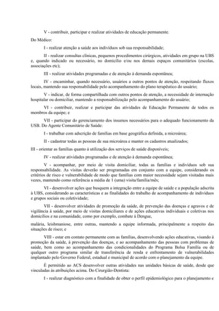 V - contribuir, participar e realizar atividades de educação permanente.
Do Médico:
I - realizar atenção a saúde aos indivíduos sob sua responsabilidade;
II - realizar consultas clínicas, pequenos procedimentos cirúrgicos, atividades em grupo na UBS
e, quando indicado ou necessário, no domicílio e/ou nos demais espaços comunitários (escolas,
associações etc);
III - realizar atividades programadas e de atenção à demanda espontânea;
IV - encaminhar, quando necessário, usuários a outros pontos de atenção, respeitando fluxos
locais, mantendo sua responsabilidade pelo acompanhamento do plano terapêutico do usuário;
V - indicar, de forma compartilhada com outros pontos de atenção, a necessidade de internação
hospitalar ou domiciliar, mantendo a responsabilização pelo acompanhamento do usuário;
VI - contribuir, realizar e participar das atividades de Educação Permanente de todos os
membros da equipe; e
VII - participar do gerenciamento dos insumos necessários para o adequado funcionamento da
USB. Do Agente Comunitário de Saúde:
I - trabalhar com adscrição de famílias em base geográfica definida, a microárea;
II - cadastrar todas as pessoas de sua microárea e manter os cadastros atualizados;
III - orientar as famílias quanto à utilização dos serviços de saúde disponíveis;
IV - realizar atividades programadas e de atenção à demanda espontânea;
V - acompanhar, por meio de visita domiciliar, todas as famílias e indivíduos sob sua
responsabilidade. As visitas deverão ser programadas em conjunto com a equipe, considerando os
critérios de risco e vulnerabilidade de modo que famílias com maior necessidade sejam visitadas mais
vezes, mantendo como referência a média de 1 (uma) visita/família/mês;
VI - desenvolver ações que busquem a integração entre a equipe de saúde e a população adscrita
à UBS, considerando as características e as finalidades do trabalho de acompanhamento de indivíduos
e grupos sociais ou coletividade;
VII - desenvolver atividades de promoção da saúde, de prevenção das doenças e agravos e de
vigilância à saúde, por meio de visitas domiciliares e de ações educativas individuais e coletivas nos
domicílios e na comunidade, como por exemplo, combate à Dengue,
malária, leishmaniose, entre outras, mantendo a equipe informada, principalmente a respeito das
situações de risco; e
VIII - estar em contato permanente com as famílias, desenvolvendo ações educativas, visando à
promoção da saúde, à prevenção das doenças, e ao acompanhamento das pessoas com problemas de
saúde, bem como ao acompanhamento das condicionalidades do Programa Bolsa Família ou de
qualquer outro programa similar de transferência de renda e enfrentamento de vulnerabilidades
implantado pelo Governo Federal, estadual e municipal de acordo com o planejamento da equipe.
É permitido ao ACS desenvolver outras atividades nas unidades básicas de saúde, desde que
vinculadas às atribuições acima. Do Cirurgião-Dentista:
I - realizar diagnóstico com a finalidade de obter o perfil epidemiológico para o planejamento e

 